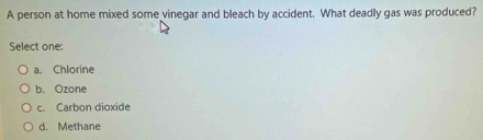 A person at home mixed some vinegar and bleach by accident. What deadly gas was produced?
Select one:
a. Chlorine
b. Ozone
c. Carbon dioxide
d. Methane