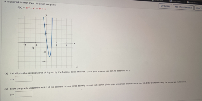 A polynomial function P and its graph are given. ASK YOUR TEACHER PRACTI
P(x)=8x^4-x^3-8x+1
MY NOTES
(a) List all possible rational zeros of P given by the Rational Zeros Theorem. (Enter your answers as a comma-separated list.)
x=□
(b) From the graph, determine which of the possible rational zeros actually turn out to be zeros. (Enter your answers as a comma-separated list. Enter all answers using the appropriate mulploties)
x=□