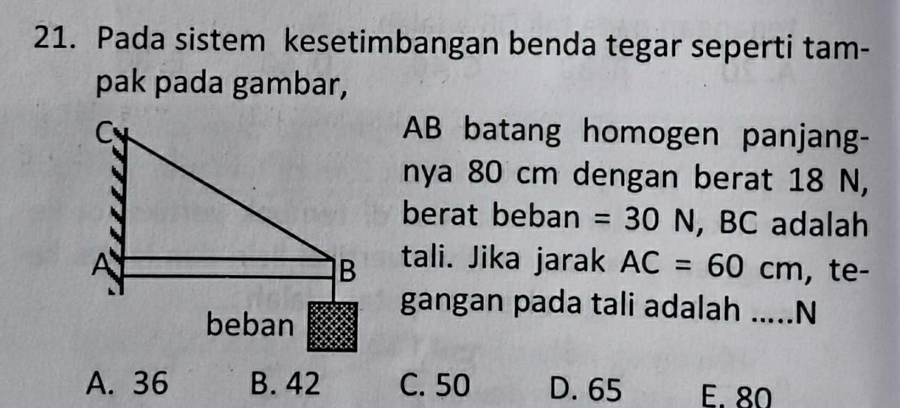 Pada sistem kesetimbangan benda tegar seperti tam-
pak pada gambar,
AB batang homogen panjang-
nya 80 cm dengan berat 18 N,
berat beban =30N , BC adalah
tali. Jika jarak AC=60cm , te-
gangan pada tali adalah .....N
A. 36 B. 42 C. 50 D. 65 E. 80