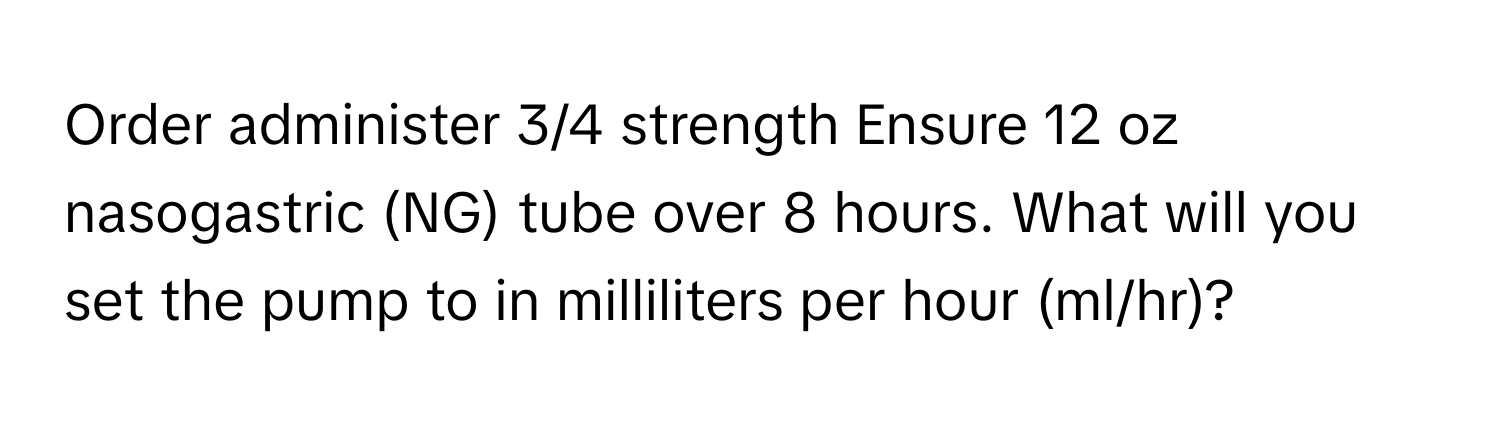 Order administer 3/4 strength Ensure 12 oz nasogastric (NG) tube over 8 hours. What will you set the pump to in milliliters per hour (ml/hr)?