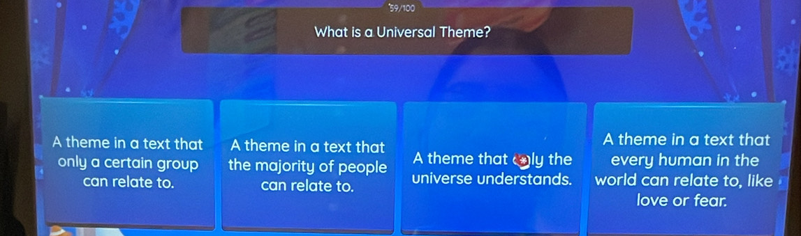 9/100
What is a Universal Theme?
A theme in a text that
A theme in a text that A theme in a text that A theme that only the every human in the
only a certain group the majority of people universe understands. world can relate to, like
can relate to. can relate to.
love or fear.