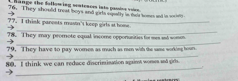 Change the following sentences into passive voice. 
_ 
76. They should treat boys and girls equally in their homes and in society. 
77. I think parents mustn’t keep girls at home. 
_ 
78. They may promote equal income opportunities for men and women. 
_ 
79. They have to pay women as much as men with the same working hours. 
_ 
80. I think we can reduce discrimination against women and girls. 
_.