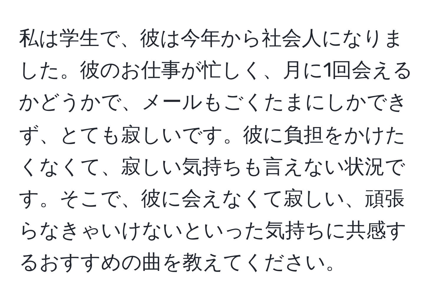 私は学生で、彼は今年から社会人になりました。彼のお仕事が忙しく、月に1回会えるかどうかで、メールもごくたまにしかできず、とても寂しいです。彼に負担をかけたくなくて、寂しい気持ちも言えない状況です。そこで、彼に会えなくて寂しい、頑張らなきゃいけないといった気持ちに共感するおすすめの曲を教えてください。