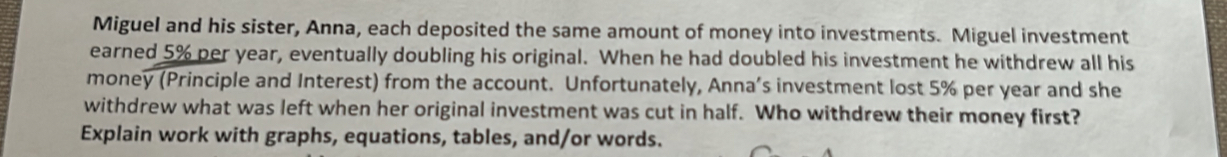 Miguel and his sister, Anna, each deposited the same amount of money into investments. Miguel investment 
earned 5% per year, eventually doubling his original. When he had doubled his investment he withdrew all his 
money (Principle and Interest) from the account. Unfortunately, Anna’s investment lost 5% per year and she 
withdrew what was left when her original investment was cut in half. Who withdrew their money first? 
Explain work with graphs, equations, tables, and/or words.