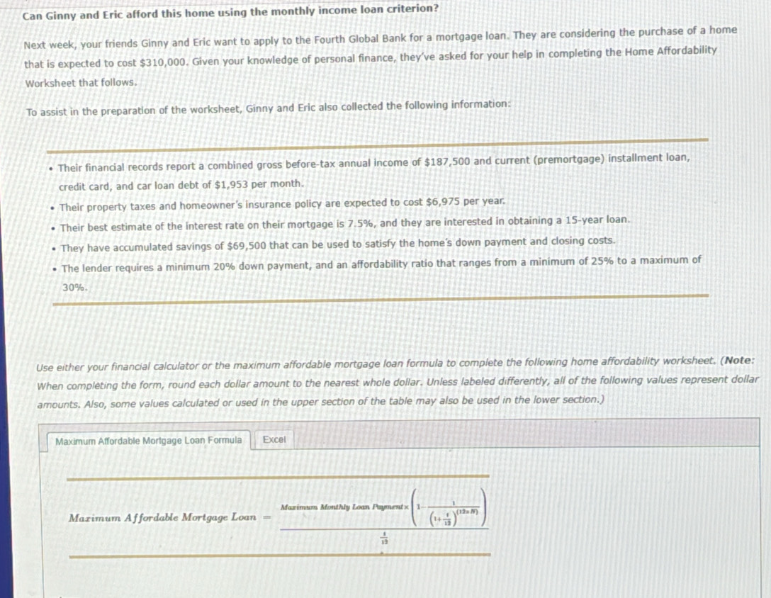 Can Ginny and Eric afford this home using the monthly income loan criterion?
Next week, your friends Ginny and Eric want to apply to the Fourth Global Bank for a mortgage loan. They are considering the purchase of a home
that is expected to cost $310,000. Given your knowledge of personal finance, they’ve asked for your help in completing the Home Affordability
Worksheet that follows.
To assist in the preparation of the worksheet, Ginny and Eric also collected the following information:
Their financial records report a combined gross before-tax annual income of $187,500 and current (premortgage) installment loan,
credit card, and car loan debt of $1,953 per month.
Their property taxes and homeowner's insurance policy are expected to cost $6,975 per year.
Their best estimate of the interest rate on their mortgage is 7.5%, and they are interested in obtaining a 15-year loan.
They have accumulated savings of $69,500 that can be used to satisfy the home’s down payment and closing costs.
The lender requires a minimum 20% down payment, and an affordability ratio that ranges from a minimum of 25% to a maximum of
30%
Use either your financial calculator or the maximum affordable mortgage loan formula to complete the following home affordability worksheet. (Note:
When completing the form, round each dollar amount to the nearest whole dollar. Unless labeled differently, all of the following values represent dollar
amounts. Also, some values calculated or used in the upper section of the table may also be used in the lower section.)
Maximum Affordable Mortgage Loan Formula Excel
_
Maximum Monthly Loan Payment =(1-frac 1(1+ t/12 )^(12n-8))
==Maximum Affordable Mortgage Loan ===
 1/19 