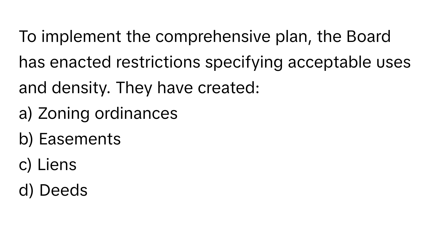 To implement the comprehensive plan, the Board has enacted restrictions specifying acceptable uses and density. They have created:

a) Zoning ordinances 
b) Easements 
c) Liens 
d) Deeds