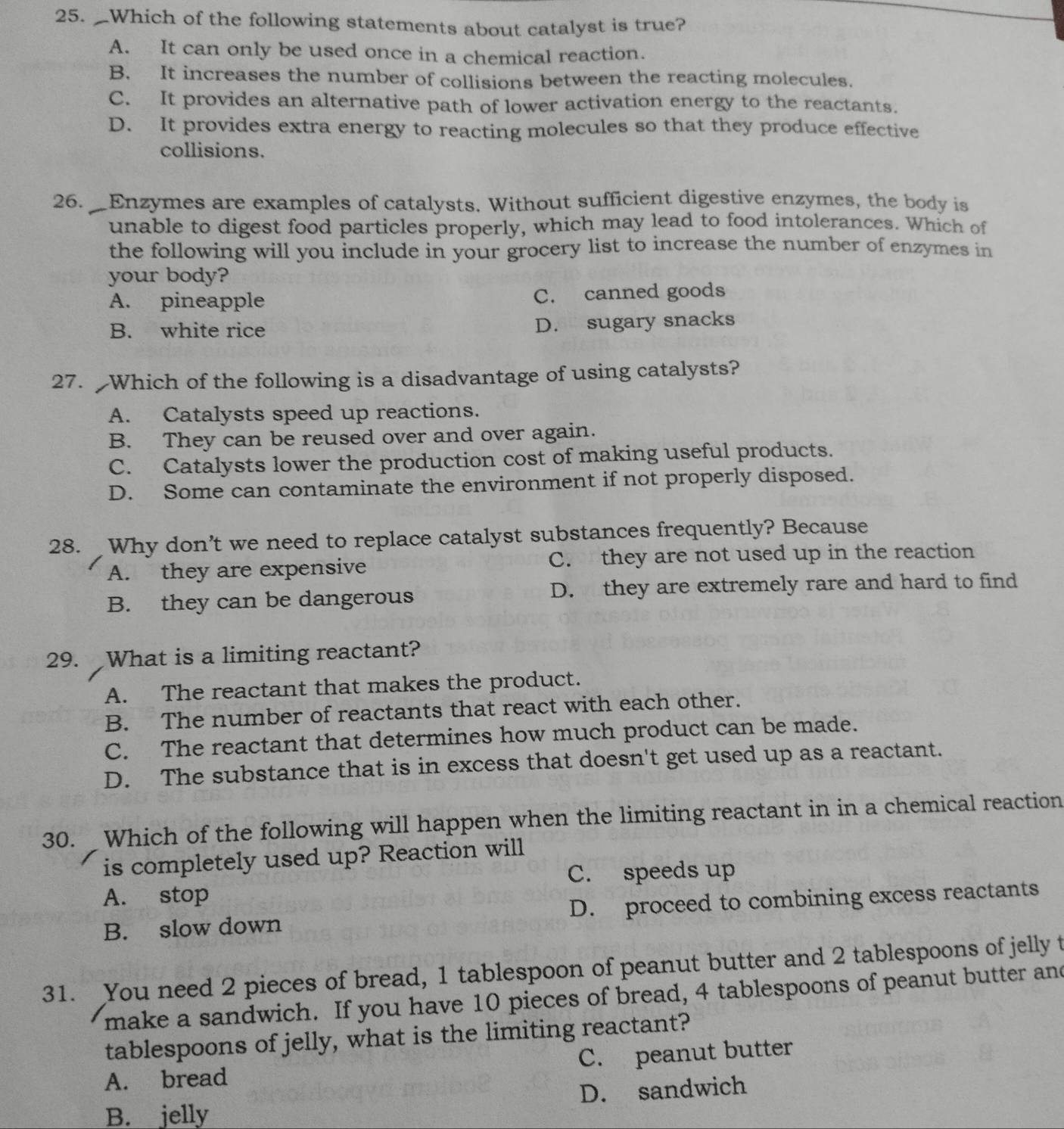 Which of the following statements about catalyst is true?
A. It can only be used once in a chemical reaction.
B. It increases the number of collisions between the reacting molecules.
C. It provides an alternative path of lower activation energy to the reactants.
D. It provides extra energy to reacting molecules so that they produce effective
collisions.
26. Enzymes are examples of catalysts. Without sufficient digestive enzymes, the body is
unable to digest food particles properly, which may lead to food intolerances. Which of
the following will you include in your grocery list to increase the number of enzymes in
your body?
A. pineapple C. canned goods
B. white rice D. sugary snacks
27. Which of the following is a disadvantage of using catalysts?
A. Catalysts speed up reactions.
B. They can be reused over and over again.
C. Catalysts lower the production cost of making useful products.
D. Some can contaminate the environment if not properly disposed.
28. Why don’t we need to replace catalyst substances frequently? Because
A. they are expensive C. they are not used up in the reaction
B. they can be dangerous D. they are extremely rare and hard to find
29. What is a limiting reactant?
A. The reactant that makes the product.
B. The number of reactants that react with each other.
C. The reactant that determines how much product can be made.
D. The substance that is in excess that doesn't get used up as a reactant.
30. Which of the following will happen when the limiting reactant in in a chemical reaction
is completely used up? Reaction will
C. speeds up
A. stop
B. slow down D. proceed to combining excess reactants
31. You need 2 pieces of bread, 1 tablespoon of peanut butter and 2 tablespoons of jelly t
make a sandwich. If you have 10 pieces of bread, 4 tablespoons of peanut butter and
tablespoons of jelly, what is the limiting reactant?
A. bread C. peanut butter
B. jelly D. sandwich