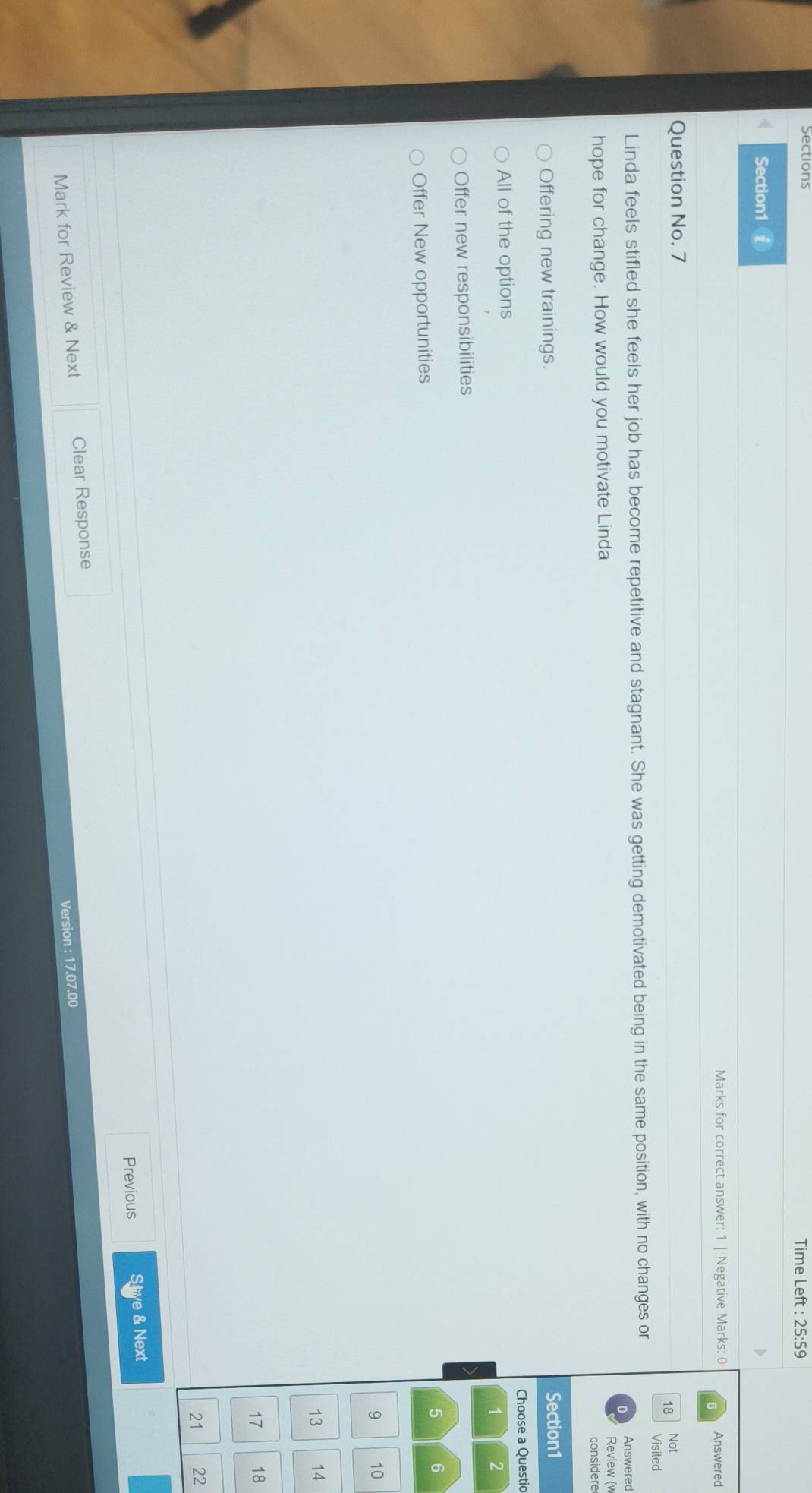 Time Left : 25:59
Section1 £
Marks for correct answer: 1 | Negative Marks: 0 Answered
Question No. 7
18 Not
Visited
Linda feels stifled she feels her job has become repetitive and stagnant. She was getting demotivated being in the same position, with no changes or
Answered
hope for change. How would you motivate Linda
Review (w
considere
Offering new trainings. Section1
Choose a Questio
All of the options
1 2
Offer new responsibilities
5 6
Offer New opportunities
9 10
13 14
17 18
21 22
Previous S liye & Next
Mark for Review & Next Clear Response
Version : 17.07.00