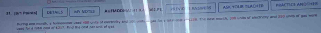 DETAILS MY NOTES AUFMODMATH1 9.4 002.PE PREVIO ANSWERS ASK YOUR TEACHER PRACTICE ANOTHER 
During one month, a homeowner used 400 units of electricity and 100 units,- gas for a total coste —4238. The next month, 300 units of electricity and 250 unita of gas were 
used for a total cost of $217. Find the cost per unit of gas