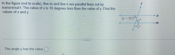 In the figure (not to scale), line m and line n are parallel lines cut by
transversal t. The value of x is 10 degrees less than the value of y. Find the
values of x and y.
The angle y has the value □ .