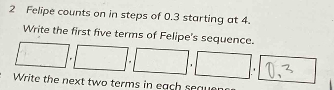 Felipe counts on in steps of 0.3 starting at 4. 
Write the first five terms of Felipe's sequence.
□ ,□ ,□ ,□ ,□ , ' 
Write the next two terms in each seau