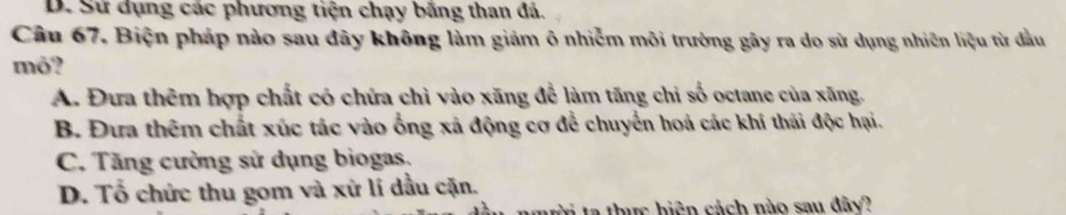 D. Sư dụng các phương tiện chạy băng than đá.
Câu 67. Biện pháp nào sau đây không làm giảm ô nhiễm môi trường gây ra do sử dụng nhiên liệu từ đầu
mỏ?
A. Đưa thêm hợp chất có chứa chì vào xăng để làm tăng chi số octane của xăng.
B. Đưa thêm chất xúc tác vào ống xả động cơ để chuyển hoá các khí thái độc hại.
C. Tăng cường sử dụng biogas,
D. Tổ chức thu gom và xứ lí dầu cặn.
w ta thực biện cách nào sau đây?