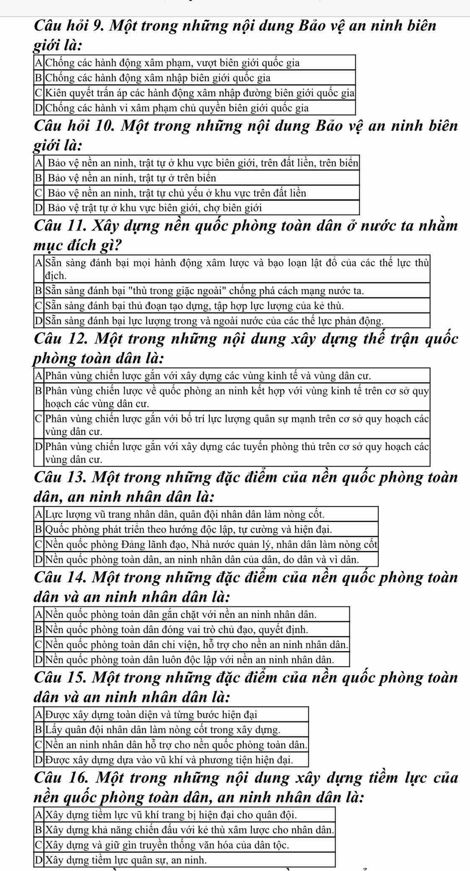 Câu hỏi 9. Một trong những nội dung Bảo vệ an ninh biên 
giới là: 
Câu hỏi 10. Một trong những nội dung Bảo vệ an ninh biên 
giới là: 
Câu 11. Xây dựng nền quốc phòng toàn dân ở nước ta nhằm 
mục đích gì? 
Câu 12. Một trong những nội dung xây dựng thế trận quốc 
phòng toàn dân là: 
Câu 13. Một trong những đặc điểm của nền quốc phòng toàn 
dân, an ninh nhân dân là: 
Câu 14. Một trong những đặc điểm của nền quốc phòng toàn 
dân và an ninh nhân dân là: 
Câu 15. Một trong những đặc điểm của nền quốc phòng toàn 
dân và an ninh nhân dân là: 
Câu 16. Một trong những nội dung xây dựng tiềm lực của 
nền quốc phòng toàn dân, an ninh nhân dân là: