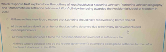 Which response best explains how the authors of You Should Meet Katherine Johnson, "Katherine Johnson Biography,"
and "Mathematician Katherine Johnson at Work" all view her being awarded the Presidential Medal of Freedom in
2015?
All three writers view it as a reward that Katherine should have received long before she did.
All three writers view it as an honor that Katherine deserved due to her many achievements and
accomplishments.
All three writers consider it to be the most important achievement in Katherine's life.
All three writers consider it to be the federal government's attempt to apologize to Katherine for the unfair
treatment she faced in the 1950s.