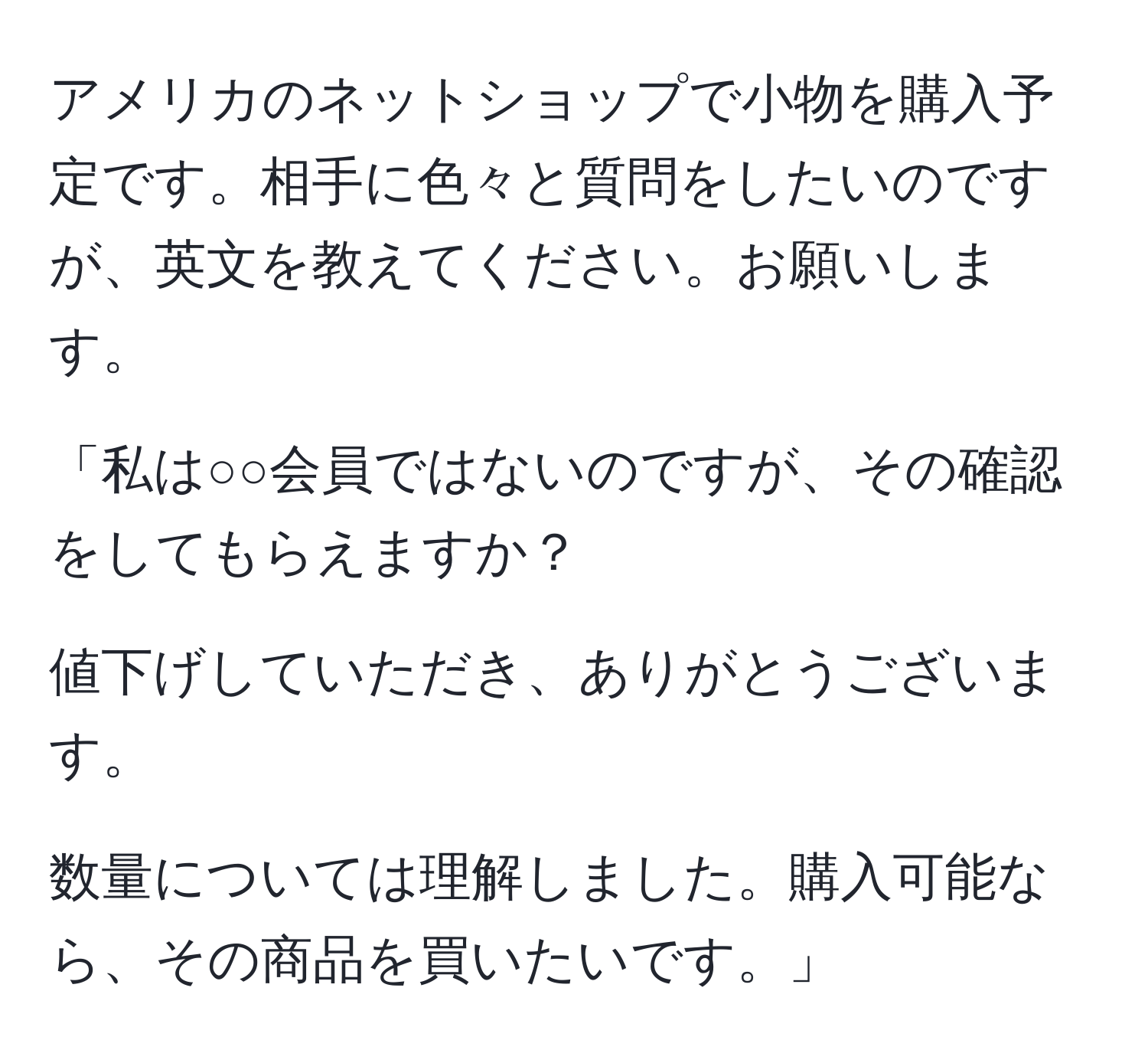 アメリカのネットショップで小物を購入予定です。相手に色々と質問をしたいのですが、英文を教えてください。お願いします。

「私は○○会員ではないのですが、その確認をしてもらえますか？

値下げしていただき、ありがとうございます。

数量については理解しました。購入可能なら、その商品を買いたいです。」