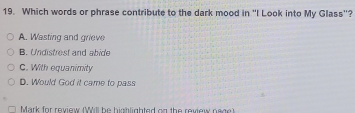 Which words or phrase contribute to the dark mood in "I Look into My Glass'?
A. Wasting and grieve
B. Undistrest and abide
C. With equanimity
D. Would God it came to pass
Mark for review (Will be highlighted on the review nage)