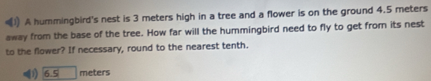 A hummingbird's nest is 3 meters high in a tree and a flower is on the ground 4.5 meters
away from the base of the tree. How far will the hummingbird need to fly to get from its nest 
to the flower? If necessary, round to the nearest tenth.
6.5 meters