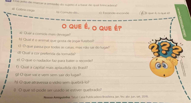 Esse jeito de marcar a omissão do sujeito é a base de qual brincadeira?
a) Cobra-cega
b) Cúmulo do... c) Esconde-esconde () ③ que é, o que é?
O QUE É, O QUE É?
a) Qual a comida mais devagar?_
b) Qual é o animal que gosta de jogar futebol?_
c) O que passa por todas as casas, mas não sai do lugar?_
d) Qual a cor preferida da tomada?_
e) O que o nadador faz para bater o recorde?_
f) Qual a capital mais aplaudida do Brasil?_
g) O que vai e vem sem sair do lugar?_
h) O que atravessa o vidro sem quebrá-lo?_
I) O que só pode ser usado se estiver quebrado?_
Nosso Amiguinho. Tatul: Casa Publicadora Brasileira, jan. fev. abr. jun. set. 2018.