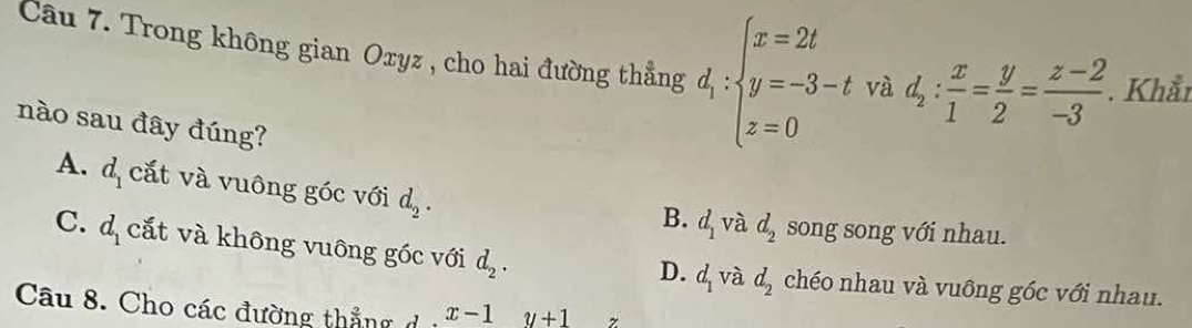 Trong không gian Oxyz , cho hai đường thẳng d_1:beginarrayl x=2t y=-3-t z=0endarray. và d_2: x/1 = y/2 = (z-2)/-3 . Khẩr
nào sau đây đúng?
A. d_1 cắt và vuông góc với d_2.
B. d_1 và d_2 song song với nhau.
C. d_1 cắt và không vuông góc với d_2.
D. d_1 và d_2 chéo nhau và vuông góc với nhau.
Câu 8. Cho các đường thắng d x-1y+1 z