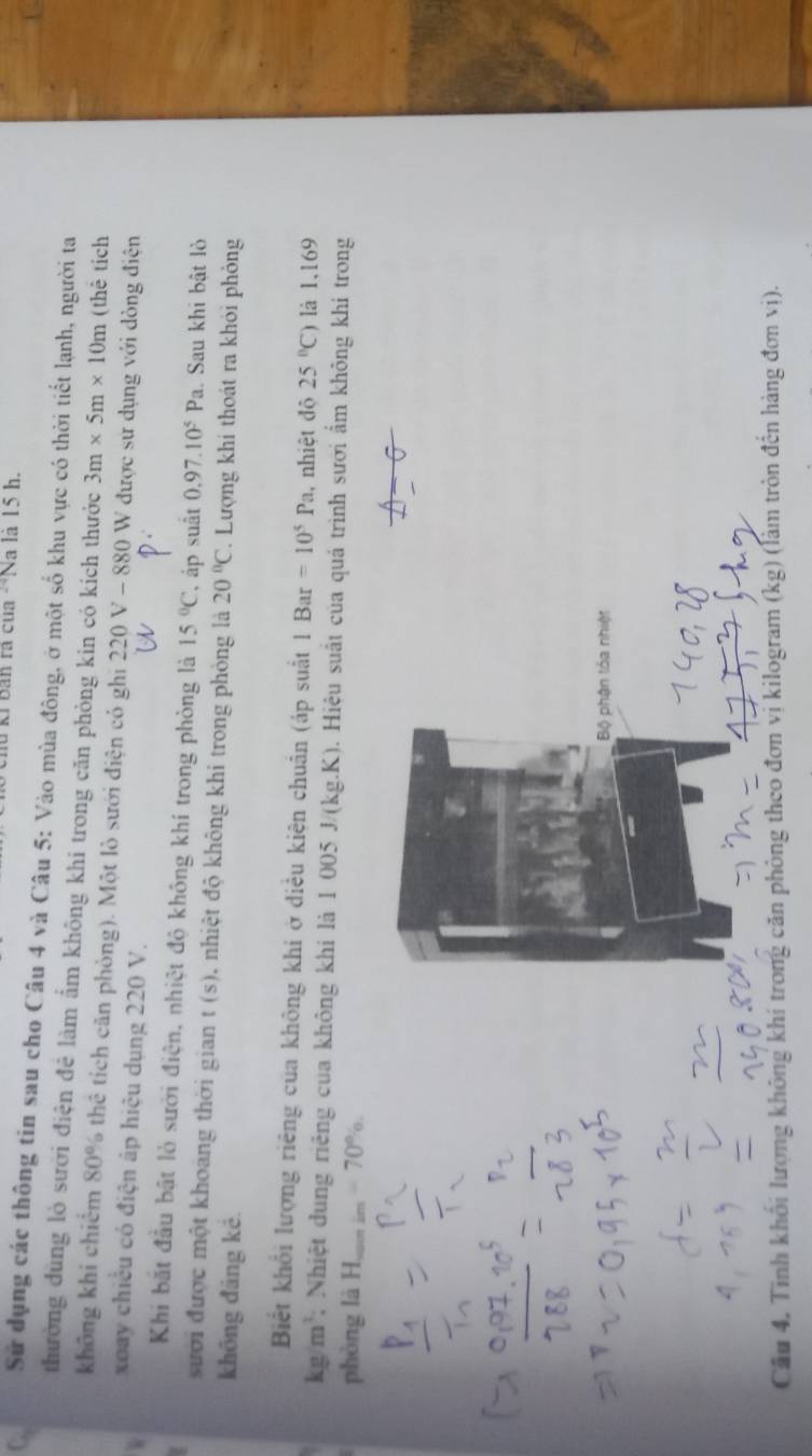 hu kỉ Bản rà của **Na là 15 h. 
Sử dụng các thông tin sau cho Câu 4 và Câu 5: Vào mùa đông, ở một số khu vực có thời tiết lạnh, người ta 
thường dùng lò sưới điện đẻ làm ấm không khí trong căn phòng kin có kích thước 3m* 5m* 10m (thê tích 
không khi chiếm 80% thể tích căn phòng). Một lò sưới điện có ghi 220 V - 880 W được sử dụng với dòng điện 
xoay chiều có điện áp hiệu dụng 220 V. 
Khi bắt đầu bật lò sưới điện, nhiệt độ không khí trong phòng là 15°C , áp suất 0.97.10^5Pa
: . Sau khi bật lò 
sưới được một khoang thời gian t(s) nhiệt độ không khi trong phòng là 20°C. Lượng khí thoát ra khỏi phỏng 
khōng đảng kē. 
Biết khổi lượng riêng của không khi ở diều kiện chuân (áp suất 1Bar=10^5Pa , nhiệt độ 25°C) là 1,169
kg/m^3; Nhiệt dung riệng của không khí là 1 005 J/(kg.K). Hiệu suất của quá trình sưới ẩm không khí trong 
phòng là H,_ -70%. 
Bộ phận tóa nhiệt 
Cầu 4, Tinh khối lượng không khí trong căn phòng theo đơn vị kilogram (kg) (làm tròn đến hàng đơn vị).