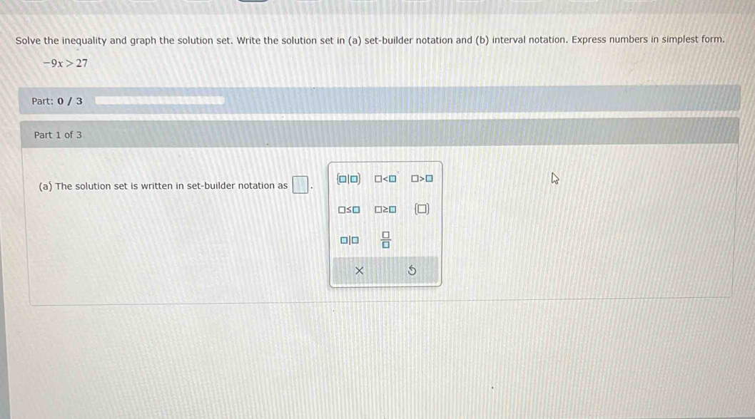 Solve the inequality and graph the solution set. Write the solution set in(a) set-builder notation and (b) interval notation. Express numbers in simplest form.
-9x>2 7 
Part: 0 / 3 
Part 1 of 3 
(a) The solution set is written in set-builder notation as □. □ □
1s0 □ ≥ □
□|□  □ /□   
×