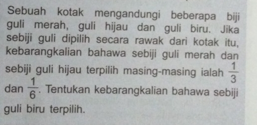 Sebuah kotak mengandungi beberapa biji 
guli merah, guli hijau dan guli biru. Jika 
sebiji guli dipilih secara rawak dari kotak itu, 
kebarangkalian bahawa sebiji guli merah dan 
sebiji guli hijau terpilih masing-masing ialah  1/3 
dan  1/6 . Tentukan kebarangkalian bahawa sebiji 
guli biru terpilih.