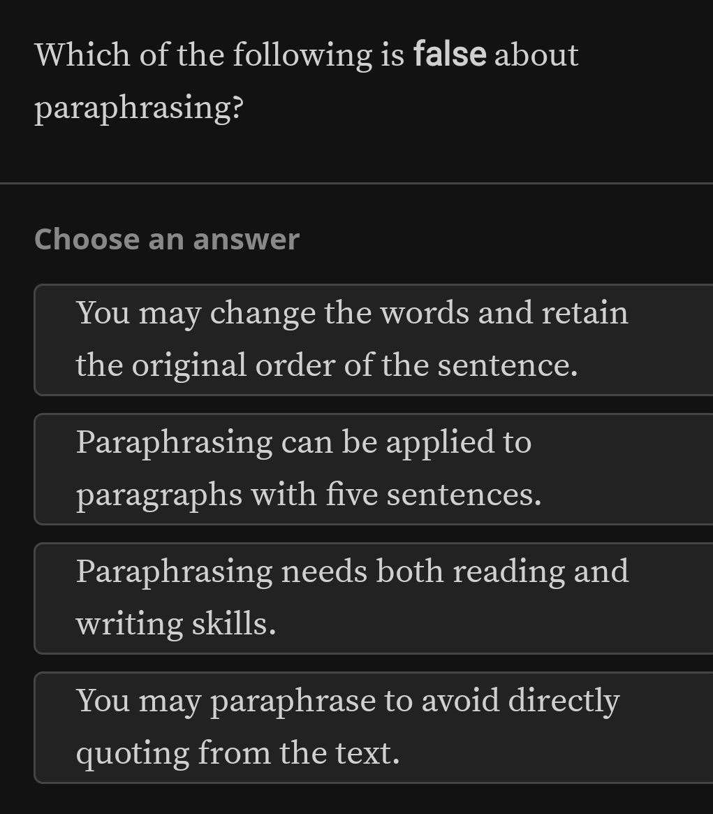 Which of the following is false about
paraphrasing?
Choose an answer
You may change the words and retain
the original order of the sentence.
Paraphrasing can be applied to
paragraphs with five sentences.
Paraphrasing needs both reading and
writing skills.
You may paraphrase to avoid directly
quoting from the text.