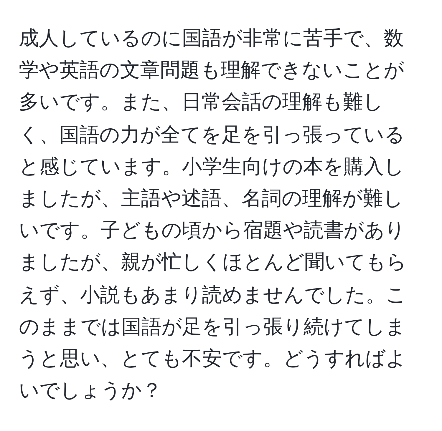 成人しているのに国語が非常に苦手で、数学や英語の文章問題も理解できないことが多いです。また、日常会話の理解も難しく、国語の力が全てを足を引っ張っていると感じています。小学生向けの本を購入しましたが、主語や述語、名詞の理解が難しいです。子どもの頃から宿題や読書がありましたが、親が忙しくほとんど聞いてもらえず、小説もあまり読めませんでした。このままでは国語が足を引っ張り続けてしまうと思い、とても不安です。どうすればよいでしょうか？