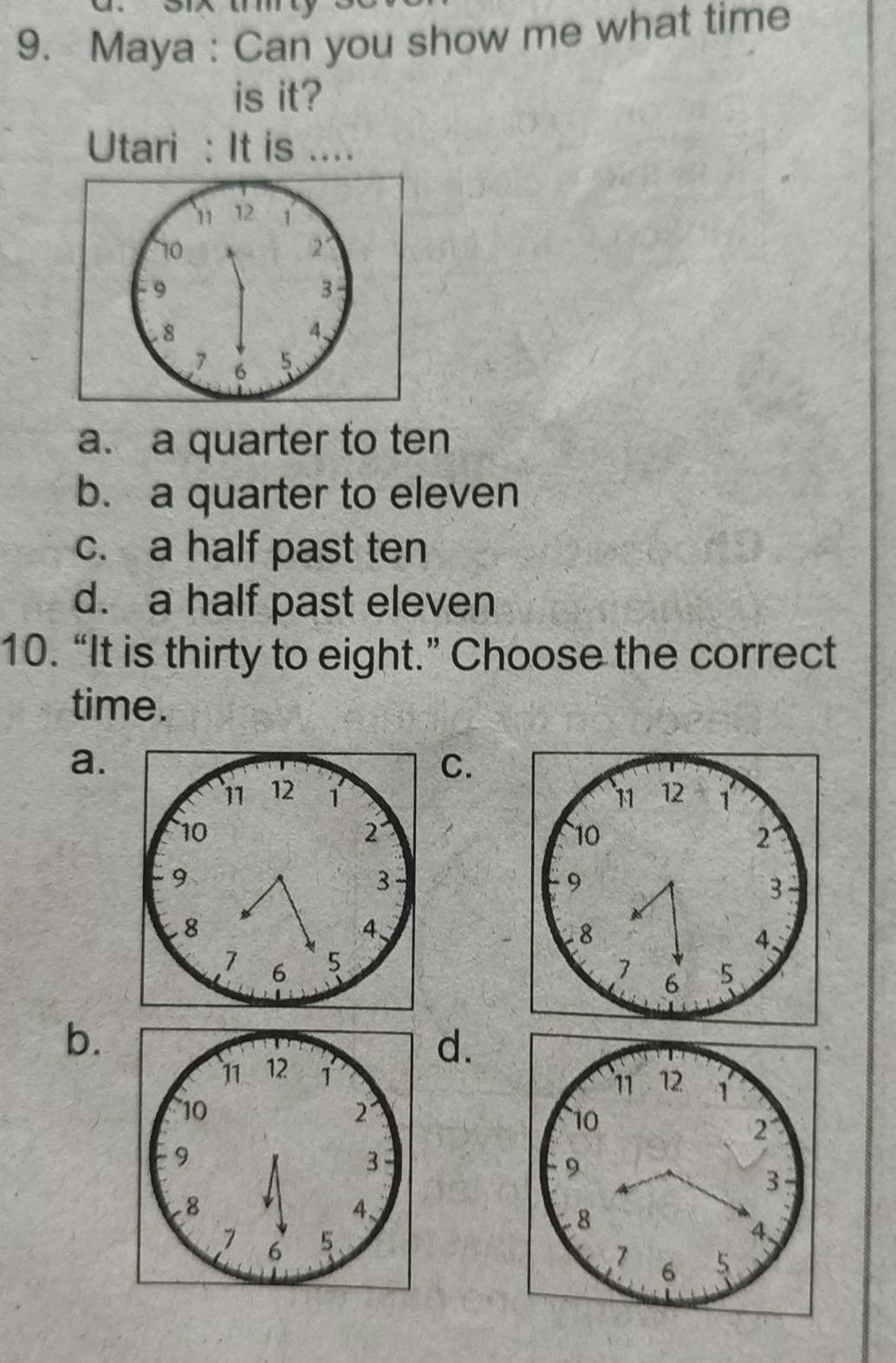 Maya : Can you show me what time
is it?
Utari : It is ....
a. a quarter to ten
b. a quarter to eleven
c. a half past ten
d. a half past eleven
10. “It is thirty to eight.” Choose the correct
time.
a.
C.

b.
d.