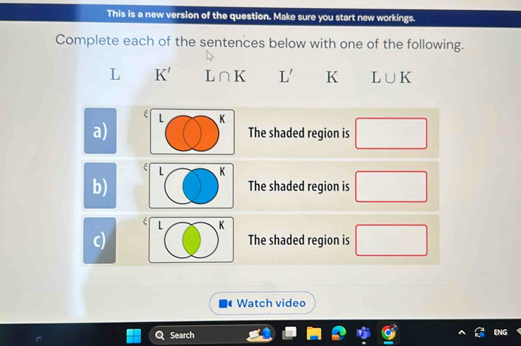 This is a new version of the question. Make sure you start new workings. 
Complete each of the sentences below with one of the following.
L K' L∩ K L' K L∪ K
L K
a) The shaded region is □
E L K
b) The shaded region is □
ξ L
K
c) The shaded region is □
Watch video 
Search ENG