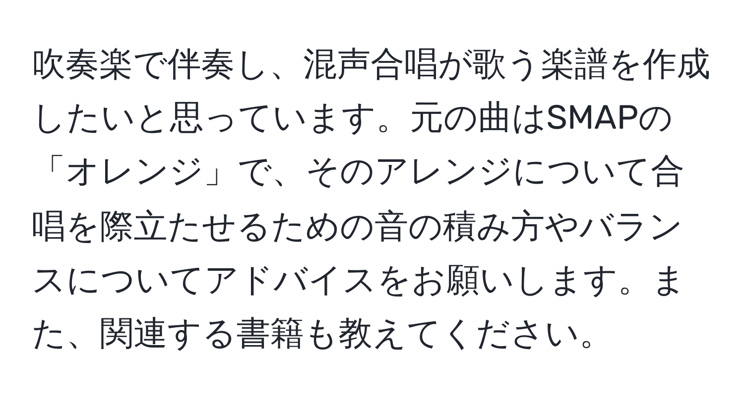 吹奏楽で伴奏し、混声合唱が歌う楽譜を作成したいと思っています。元の曲はSMAPの「オレンジ」で、そのアレンジについて合唱を際立たせるための音の積み方やバランスについてアドバイスをお願いします。また、関連する書籍も教えてください。