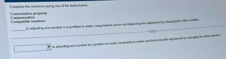 Complete the sentence using one of the terms below.
Compensation Commutative property
Compatible numbers
_
is adjusting one number in a problem to make computations easier and balancing the adjusiment by changing the other number
_
is adjusting one number in a problem to make corputations easier and balancing the adjuviment by changing the oher number