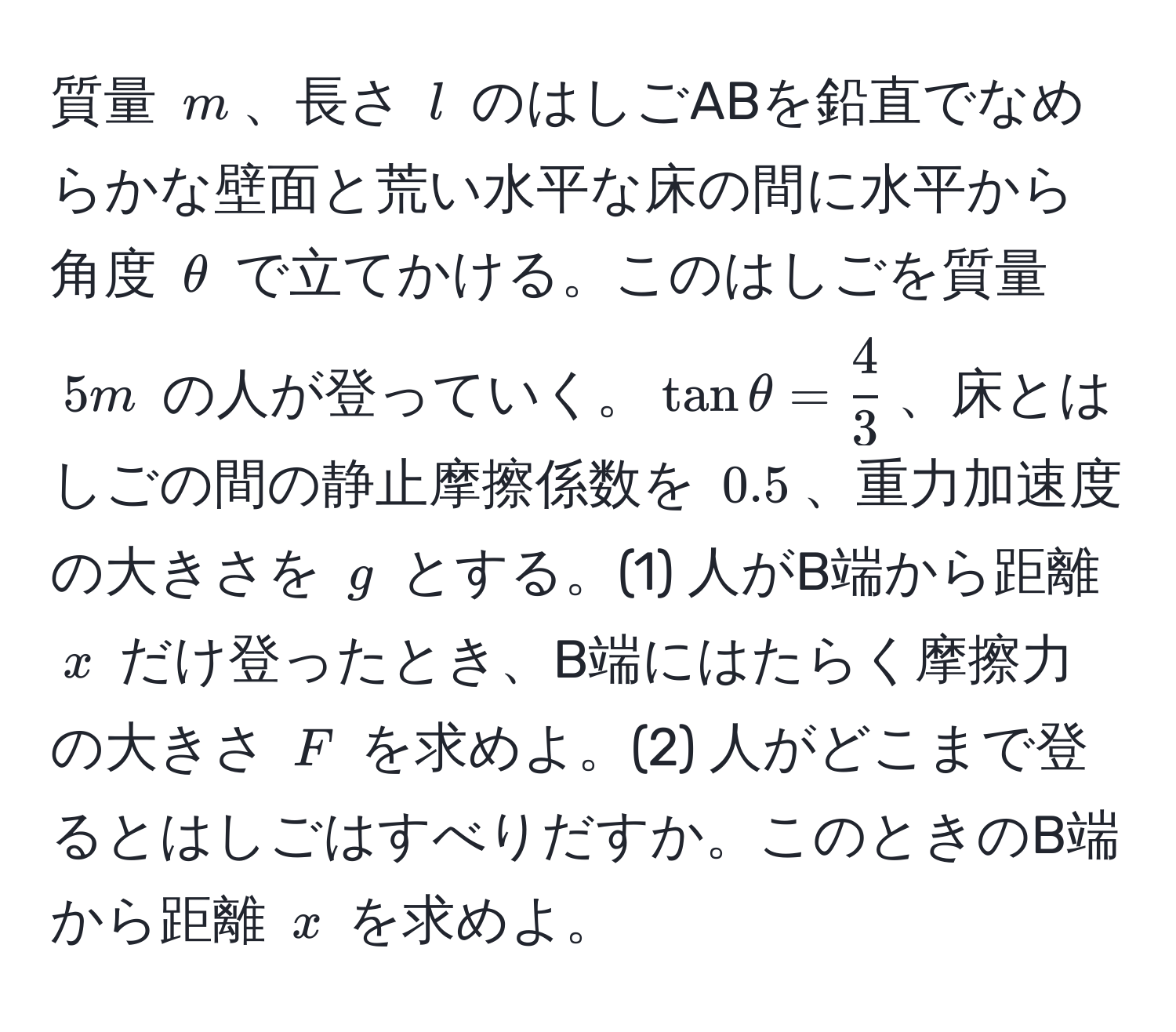 質量 $m$、長さ $l$ のはしごABを鉛直でなめらかな壁面と荒い水平な床の間に水平から角度 $θ$ で立てかける。このはしごを質量 $5m$ の人が登っていく。$tan θ =  4/3 $、床とはしごの間の静止摩擦係数を $0.5$、重力加速度の大きさを $g$ とする。(1) 人がB端から距離 $x$ だけ登ったとき、B端にはたらく摩擦力の大きさ $F$ を求めよ。(2) 人がどこまで登るとはしごはすべりだすか。このときのB端から距離 $x$ を求めよ。