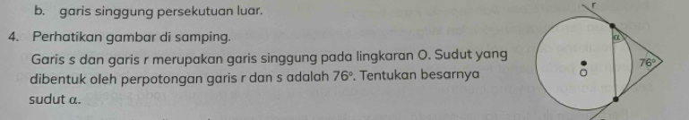 b. garis singgung persekutuan luar.
4. Perhatikan gambar di samping. 
Garis s dan garis r merupakan garis singgung pada lingkaran O. Sudut yang
dibentuk oleh perpotongan garis r dan s adalah 76°. Tentukan besarnya
sudut a.