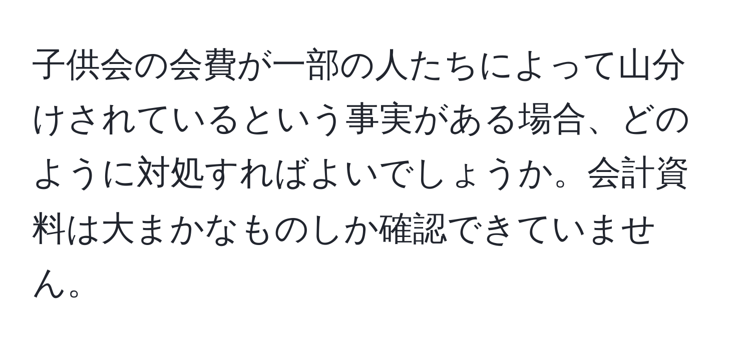 子供会の会費が一部の人たちによって山分けされているという事実がある場合、どのように対処すればよいでしょうか。会計資料は大まかなものしか確認できていません。