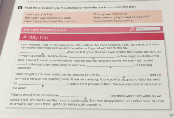 Read the blog post. Use the information from the box to complete the post. 
It was scary at first The sky was clear blue 
the water was completely calm They were so playful and so beautiful 
I was happy to accept the invitation I was curious about sailing 
Blog I About I Destinations ! Contact 
A day trip 
Last weekend, I had my first experience with a sailboat. My friend's brother, Tom, has a boat, and since 
the weather was warm and beautiful, he invited us to go out with him for the day. 
_. When we first got on the boat, I was worried that I would get sick, but 
it wasn't a problem. I felt fine all day. _, so Tom taught us all about the 
boat. I learned how to move the sails to make the boat go faster and slower. He even had me take 
control of the boat a few times while he was busy. 
happened. _, but nothing 
3 
When we got out to open water, we just stopped for a while. _and the 
sun was shining on the sparkling water. It was very relaxing. At one point a big group of dolphins went 
by._ ! I took a lot of pictures of them. We also saw a lot of birds out on 
5. 
the water. 
When it was time to come home, _and there wasn't any wind, so we 
couldn't sail. We had to use the motor to come back. Tom was disappointed, but I didn't mind. We had 
an amazing day, and I hope I get to go sailing again sometime. 
Un