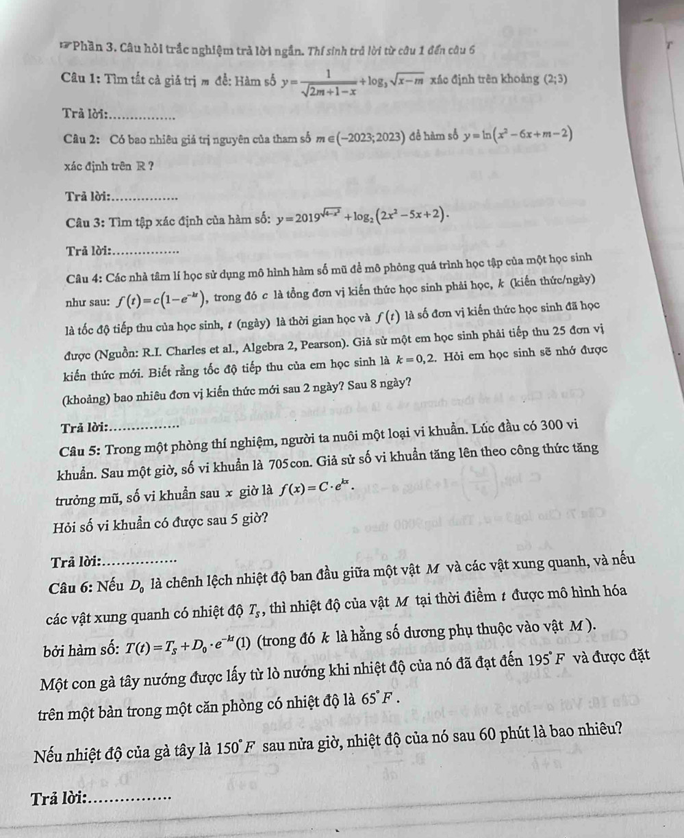 Phần 3. Câu hỏi trắc nghiệm trả lời ngắn. Thí sinh trở lời từ câu 1 đến câu 6
Câu 1: Tìm tất cả giá trị m đề: Hàm số y= 1/sqrt(2m+1-x) +log _3sqrt(x-m) xác định trên khoảng (2;3)
Trả lời:_
Câu 2: Có bao nhiêu giá trị nguyên của tham số m∈ (-2023;2023) để hàm số y=ln (x^2-6x+m-2)
xác định trên R ?
Trả lời:_
Câu 3: Tìm tập xác định của hàm số: y=2019^(sqrt(4-x^2))+log _2(2x^2-5x+2).
Trả lời:_
Câu 4: Các nhà tâm lí học sử dụng mô hình hàm số mũ để mô phỏng quá trình học tập của một học sinh
như sau: f(t)=c(1-e^(-kt)) , trong đó c là tổng đơn vị kiến thức học sinh phải học, k (kiến thức/ngày)
là tốc độ tiếp thu của học sinh, t (ngày) là thời gian học và f(t) là số đơn vị kiến thức học sinh đã học
được (Nguồn: R.I. Charles et al., Algebra 2, Pearson). Giả sử một em học sinh phải tiếp thu 25 đơn vị
kiến thức mới. Biết rằng tốc độ tiếp thu của em học sinh là k=0,2 1. Hỏi em học sinh sẽ nhớ được
(khoảng) bao nhiêu đơn vị kiến thức mới sau 2 ngày? Sau 8 ngày?
Trả lời:_
Câu 5: Trong một phòng thí nghiệm, người ta nuôi một loại vi khuẩn. Lúc đầu có 300 vi
khuẩn. Sau một giờ, số vi khuẩn là 705con. Giả sử số vi khuẩn tăng lên theo công thức tăng
trưởng mũ, số vi khuẩn sau x giờ là f(x)=C· e^(kx).
Hỏi số vi khuẩn có được sau 5 giờ?
Trả lời:
Câu 6: Nếu D_0 là chênh lệch nhiệt độ ban đầu giữa một vật M và các vật xung quanh, và nếu
các vật xung quanh có nhiệt độ T_s , thì nhiệt độ của vật M tại thời điểm t được mô hình hóa
bởi hàm số: T(t)=T_s+D_0· e^(-kt)(1) (trong đó k là hằng số dương phụ thuộc vào vật M ).
Một con gà tây nướng được lấy từ lò nướng khi nhiệt độ của nó đã đạt đến 195°F và được đặt
trên một bàn trong một căn phòng có nhiệt độ là 65°F.
Nếu nhiệt độ của gà tây là 150°F sau nửa giờ, nhiệt độ của nó sau 60 phút là bao nhiêu?
Trả lời:_