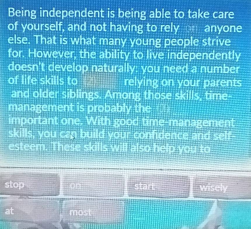 Being independent is being able to take care 
of yourself, and not having to rely on anyone 
else. That is what many young people strive 
for. However, the ability to live independently 
doesn't develop naturally: you need a number 
of life skills to relying on your parents 
and older siblings. Among those skills, time 
management is pro papey akt 
important one 2 1
skills, you ca bU J 
esteem. in 
& 
stop . stan 
wisel 
at
AB(c,s)