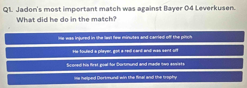 Jadon's most important match was against Bayer 04 Leverkusen.
What did he do in the match?
He was injured in the last few minutes and carried off the pitch
He fouled a player, got a red card and was sent off
Scored his first goal for Dortmund and made two assists
He helped Dortmund win the final and the trophy