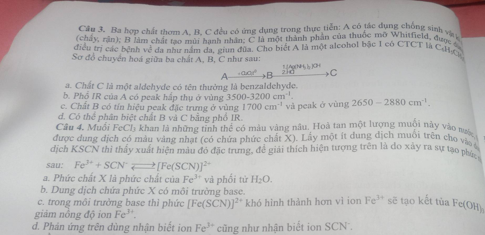 Ba hợp chất thơm A, B, C đều có ứng dụng trong thực tiễn: A có tác dụng chống sinh vật k
(chấy, rận); B làm chất tạo mùi hạnh nhân; C là một thành phần của thuốc mỡ Whitfield, được dù
điều trị các bệnh về da như nấm da, giun đũa. Cho biết A là một alcohol bậc I có CTCT là C6H_5CH
Sơ đồ chuyển hoá giữa ba chất A, B, C như sau:
1.[Ag(NH_3)_2]CH
A +0uo,t^0 B 2.Ha
>C
a. Chất C là một aldehyde có tên thường là benzaldehyde.
b. Phổ IR của A có peak hấp thụ ở vùng 3500-3200cm^(-1).
c. Chất B có tín hiệu peak đặc trưng ở vùng 1700cm^(-1) và peak ở vùng 2650-2880cm^(-1).
d. Có thể phân biệt chất B và C bằng phổ IR.
Câu 4. Muối FeCl₃ khan là những tinh thể có màu vàng nâu. Hoà tan một lượng muối này vào nước
được dung dịch có màu vàng nhạt (có chứa phức chất X). Lấy một ít dung dịch muối trên cho vào dự
dịch KSCN thì thấy xuất hiện màu đỏ đặc trưng, để giải thích hiện tượng trên là do xảy ra sự tạo phức 
sau: Fe^(3+)+SCN^-leftharpoons [Fe(SCN)]^2+
a. Phức chất X là phức chất của Fe^(3+) và phối tử H_2O.
b. Dung dịch chứa phức X có môi trường base.
c. trong môi trường base thì phức [Fe(SCN)]^2+ khó hình thành hơn vì ion Fe^(3+) sẽ tạo kết tủa Fe(OH)_3
giảm nồng độ ion Fe^(3+).
d. Phản ứng trên dùng nhận biết ion Fe^(3+) cũng như nhận biết ion SCN .