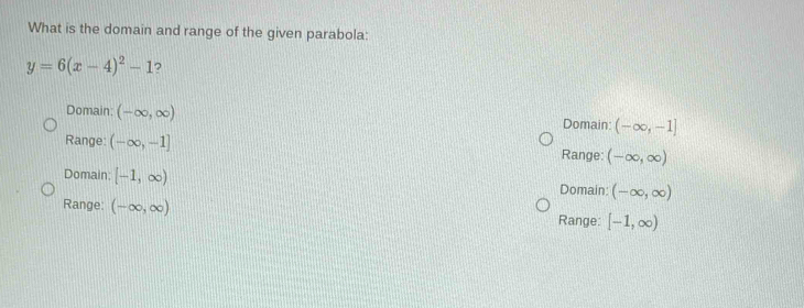 What is the domain and range of the given parabola:
y=6(x-4)^2-1 ?
Domain: (-∈fty ,∈fty ) Domain: (-∈fty ,-1]
Range: (-∈fty ,-1] Range: (-∈fty ,∈fty )
Domain: [-1,∈fty ) Domain: (-∈fty ,∈fty )
Range: (-∈fty ,∈fty ) [-1,∈fty )
Range: