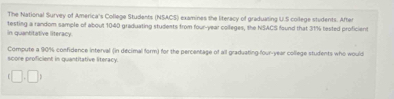 The National Survey of America's College Students (NSACS) examines the literacy of graduaring U.S college students. After 
In quantitative literacy testing a random sample of about 1040 graduating students from four-year colleges, the NSACS faund that 31% tested proficient 
Compute a 90% confidence interval (in decimal form) for the percentage of all graduating-four-year college students who would 
score proficient in quantitative literacy.