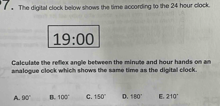 The digital clock below shows the time according to the 24 hour clock.
19:00 
Calculate the reflex angle between the minute and hour hands on an
analogue clock which shows the same time as the digital clock.
A. 90° B. 100° C. 150° D. 180° E. 210°