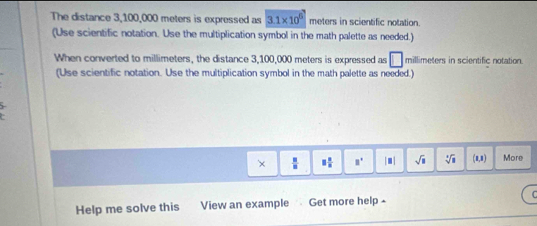 The distance 3,100,000 meters is expressed as 3.1* 10^6 meters in scientific notation. 
(Use scientific notation. Use the multiplication symbol in the math palette as needed.) 
When converted to millimeters, the distance 3,100,000 meters is expressed as □ millimeters in scientific notation. 
(Use scientific notation. Use the multiplication symbol in the math palette as needed.) 
×  □ /□   □  □ /□   □° |□ | sqrt(□ ) sqrt[3](□ ) (1,1) More 
Help me solve this View an example Get more help ⊥