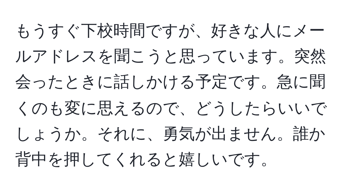 もうすぐ下校時間ですが、好きな人にメールアドレスを聞こうと思っています。突然会ったときに話しかける予定です。急に聞くのも変に思えるので、どうしたらいいでしょうか。それに、勇気が出ません。誰か背中を押してくれると嬉しいです。