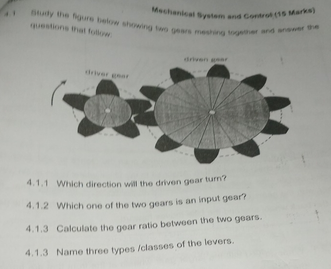 Machanical System and Controt (15 Marks) 
4.1 Study the figure below showing two gears meshing together and answer the 
questions that follow: 
4.1.1 Which direction will the driven gear turn? 
4.1.2 Which one of the two gears is an input gear? 
4.1.3 Calculate the gear ratio between the two gears. 
4.1.3 Name three types /classes of the levers.