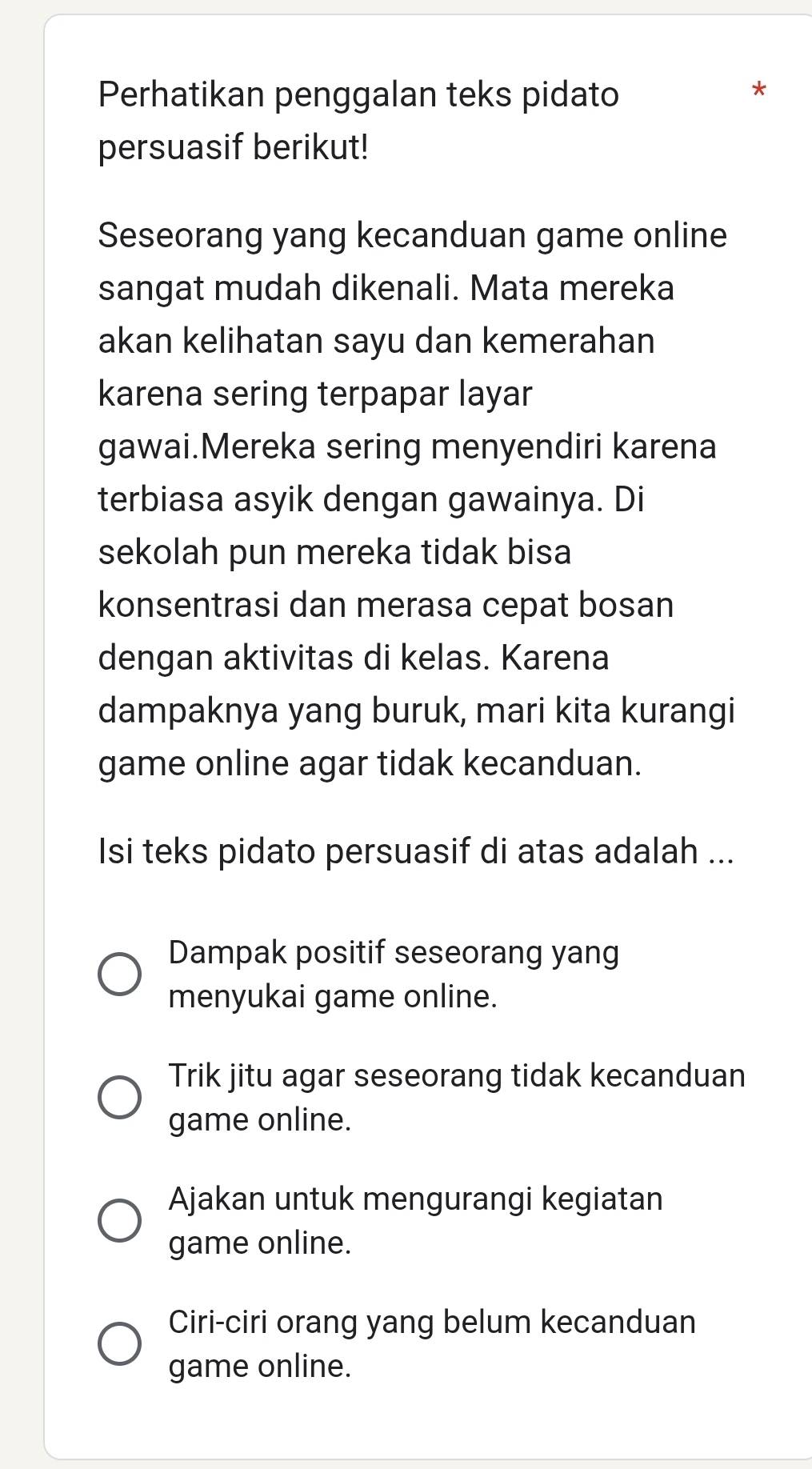 Perhatikan penggalan teks pidato
*
persuasif berikut!
Seseorang yang kecanduan game online
sangat mudah dikenali. Mata mereka
akan kelihatan sayu dan kemerahan
karena sering terpapar layar
gawai.Mereka sering menyendiri karena
terbiasa asyik dengan gawainya. Di
sekolah pun mereka tidak bisa
konsentrasi dan merasa cepat bosan
dengan aktivitas di kelas. Karena
dampaknya yang buruk, mari kita kurangi
game online agar tidak kecanduan.
Isi teks pidato persuasif di atas adalah ...
Dampak positif seseorang yang
menyukai game online.
Trik jitu agar seseorang tidak kecanduan
game online.
Ajakan untuk mengurangi kegiatan
game online.
Ciri-ciri orang yang belum kecanduan
game online.