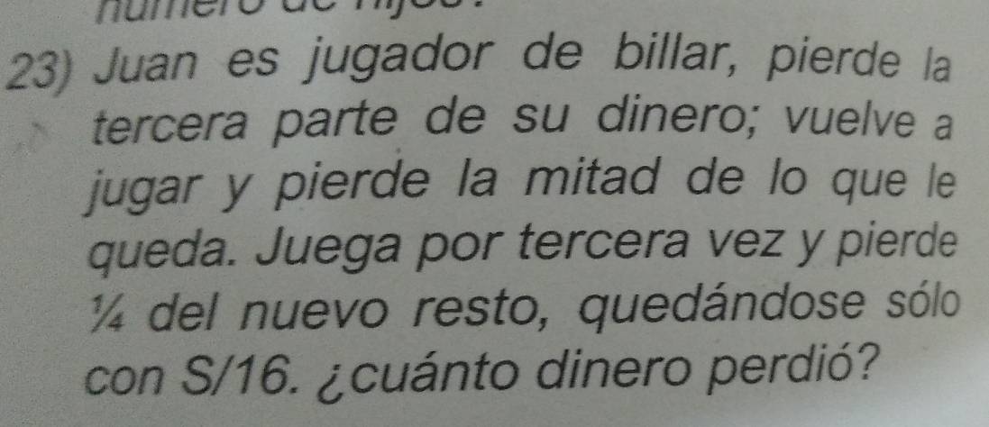 numer 
23) Juan es jugador de billar, pierde la 
tercera parte de su dinero; vuelve a 
jugar y pierde la mitad de lo que le 
queda. Juega por tercera vez y pierde
14 del nuevo resto, quedándose sólo 
con S/16. ¿cuánto dinero perdió?