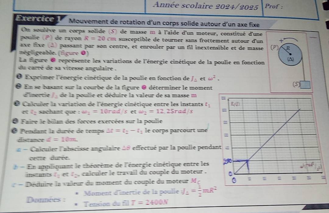 Année scolaire 2024/2025 Prof :
Exercice 1  Mouvement de rotation d'un corps solide autour d’un axe fixe
On soulève un corps solide (S) de masse m à l'aide d'un moteur, constitué d'une
poulie (P) de rayon R=20 m s ceptible de tourner sans frottement autour d'un
axe fixe (4) passant par son centre, et enrouler par un fil inextensible et de masse R
négligeable. (figure 0)
La figure 0 représente les variations de l'énergie cinétique de la poulie en fonction A
du carré de sa vitesse angulaire .
O Exprimer l'énergie cinétique de la poulie en fonction de J_△  et omega^2.
En se basant sur la courbe de la figure @ déterminer le moment
9
d'inertie _ >_  de la poulie et déduire la valeur de sa masse m
O Calculer la variation de l'énergie cinétique entre les instants t_1
z_2 sachant que : omega _1=10rad/setomega _2=12,25rad/s
O Faire le bilan des forces exercées sur la poulie
O Pendant la durée de temps △ t=t_2-t_1 le corps parcourt une
distance d=10m.
- Calculer l'abscisse angulaire 49 effectué par la poulie pendan
cette durée.
- En appliquant le théorème de l'énergie cinétique entre les
instants x_2 I_2 , calculer le travail du couple du moteur .
« − Déduire la valeur du moment du couple du moteur M c 
Moment d'inertie de la poulie J_1= 1/2 mR^2
Données : Tension du f□ T=2400N