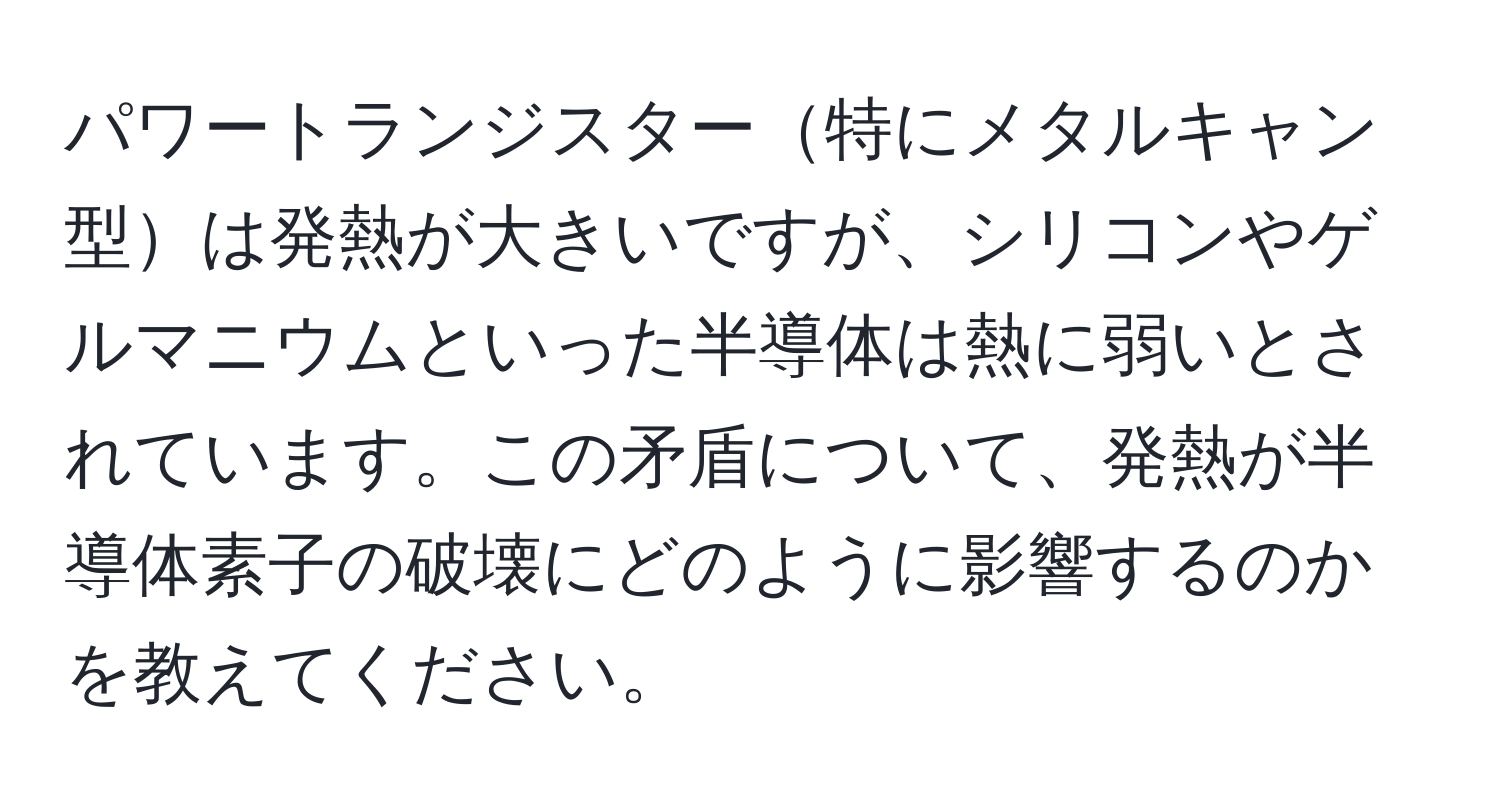 パワートランジスター特にメタルキャン型は発熱が大きいですが、シリコンやゲルマニウムといった半導体は熱に弱いとされています。この矛盾について、発熱が半導体素子の破壊にどのように影響するのかを教えてください。